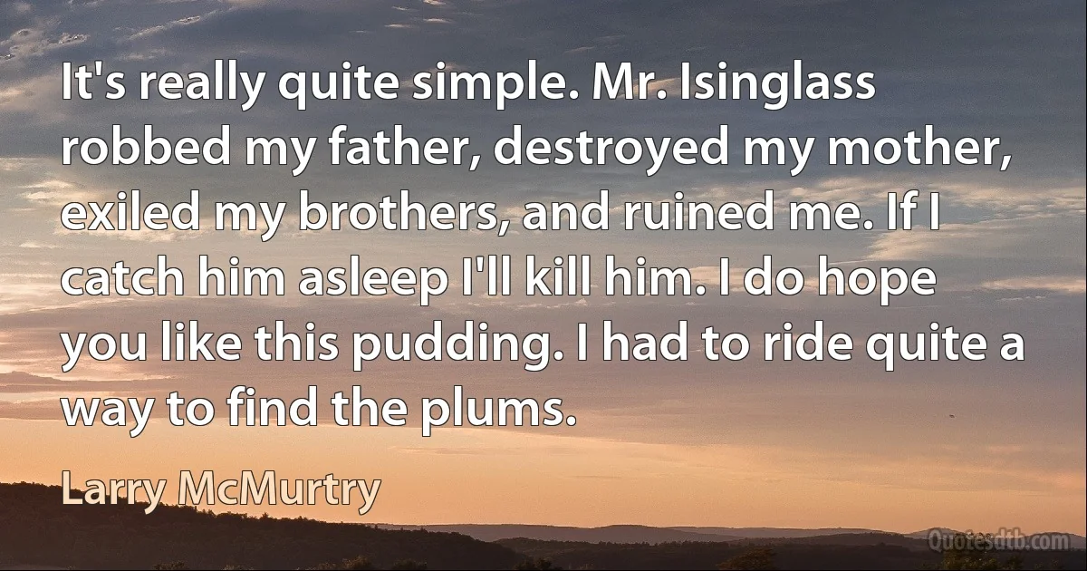 It's really quite simple. Mr. Isinglass robbed my father, destroyed my mother, exiled my brothers, and ruined me. If I catch him asleep I'll kill him. I do hope you like this pudding. I had to ride quite a way to find the plums. (Larry McMurtry)