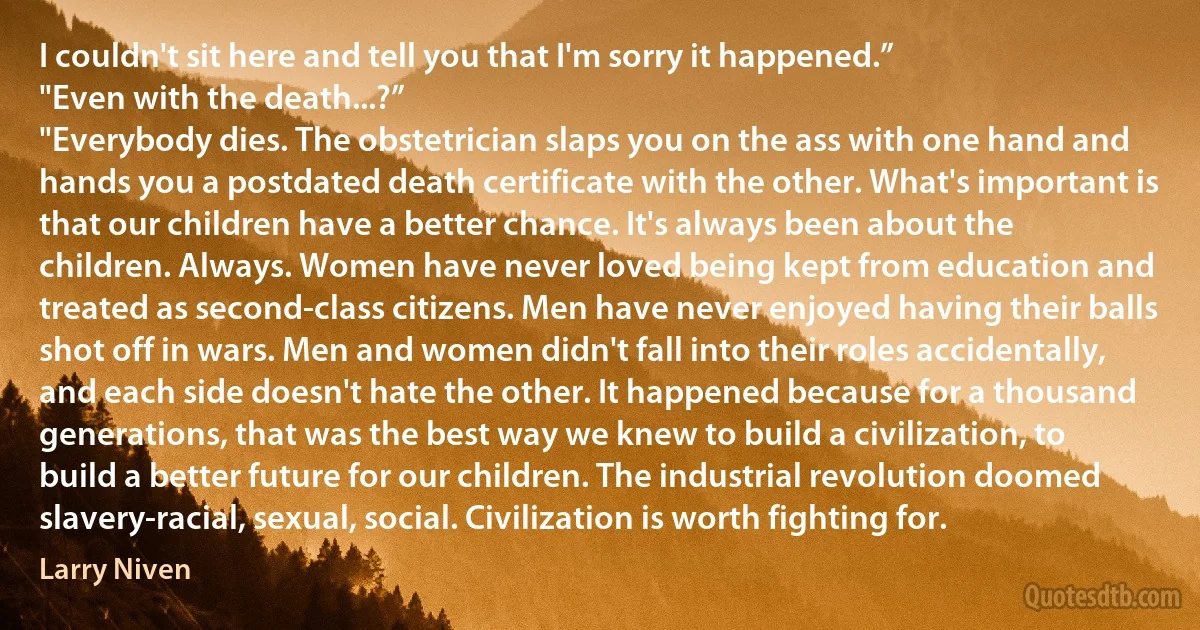 I couldn't sit here and tell you that I'm sorry it happened.”
"Even with the death...?”
"Everybody dies. The obstetrician slaps you on the ass with one hand and hands you a postdated death certificate with the other. What's important is that our children have a better chance. It's always been about the children. Always. Women have never loved being kept from education and treated as second-class citizens. Men have never enjoyed having their balls shot off in wars. Men and women didn't fall into their roles accidentally, and each side doesn't hate the other. It happened because for a thousand generations, that was the best way we knew to build a civilization, to build a better future for our children. The industrial revolution doomed slavery-racial, sexual, social. Civilization is worth fighting for. (Larry Niven)