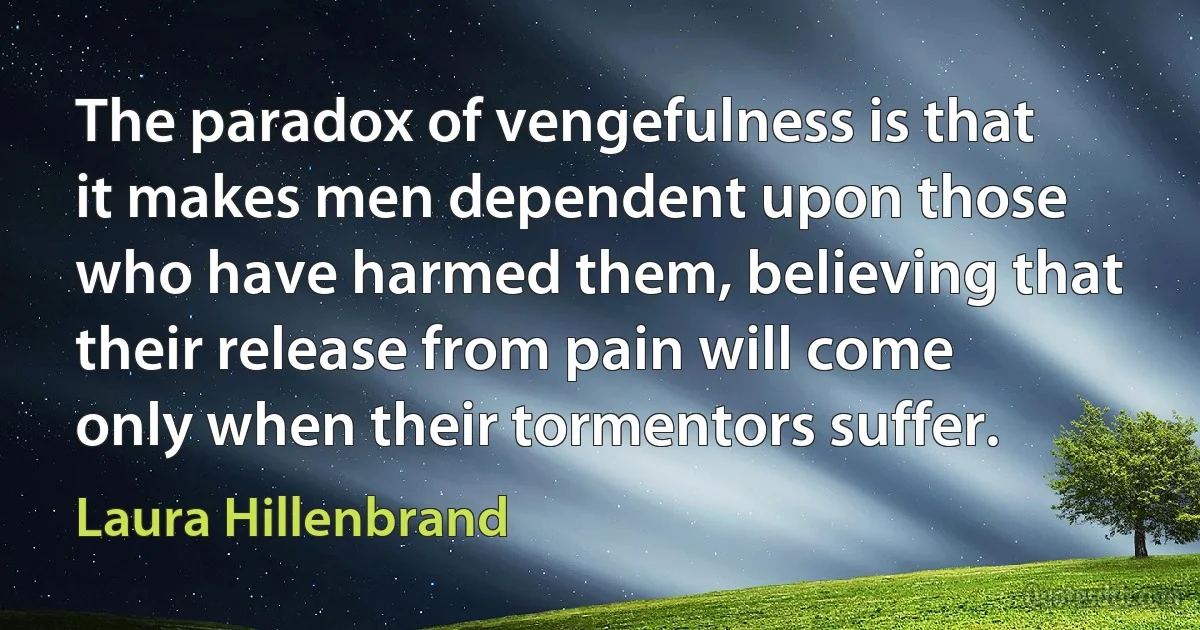 The paradox of vengefulness is that it makes men dependent upon those who have harmed them, believing that their release from pain will come only when their tormentors suffer. (Laura Hillenbrand)