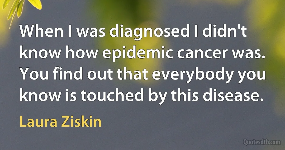 When I was diagnosed I didn't know how epidemic cancer was. You find out that everybody you know is touched by this disease. (Laura Ziskin)