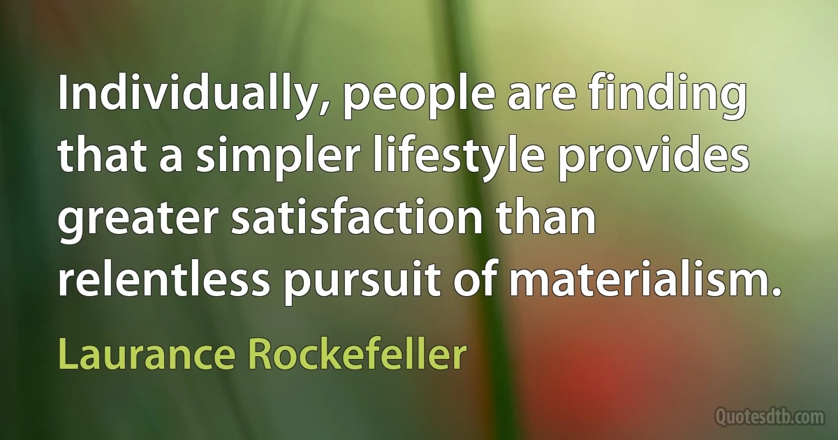 Individually, people are finding that a simpler lifestyle provides greater satisfaction than relentless pursuit of materialism. (Laurance Rockefeller)