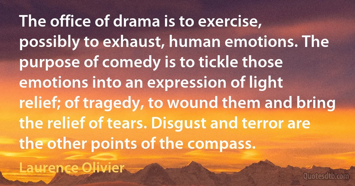 The office of drama is to exercise, possibly to exhaust, human emotions. The purpose of comedy is to tickle those emotions into an expression of light relief; of tragedy, to wound them and bring the relief of tears. Disgust and terror are the other points of the compass. (Laurence Olivier)