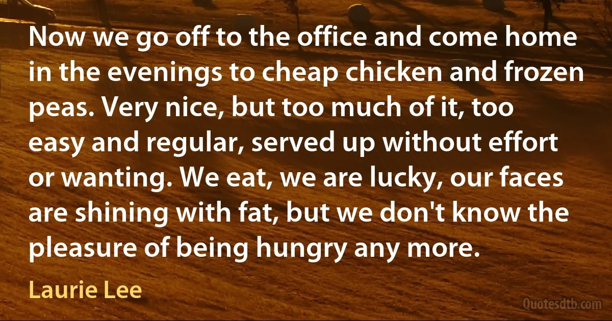 Now we go off to the office and come home in the evenings to cheap chicken and frozen peas. Very nice, but too much of it, too easy and regular, served up without effort or wanting. We eat, we are lucky, our faces are shining with fat, but we don't know the pleasure of being hungry any more. (Laurie Lee)