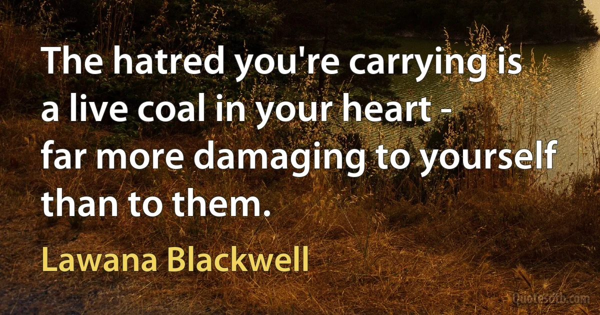 The hatred you're carrying is a live coal in your heart - far more damaging to yourself than to them. (Lawana Blackwell)