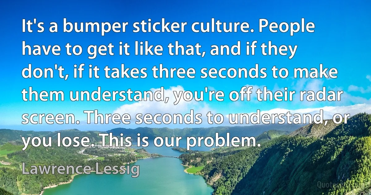 It's a bumper sticker culture. People have to get it like that, and if they don't, if it takes three seconds to make them understand, you're off their radar screen. Three seconds to understand, or you lose. This is our problem. (Lawrence Lessig)