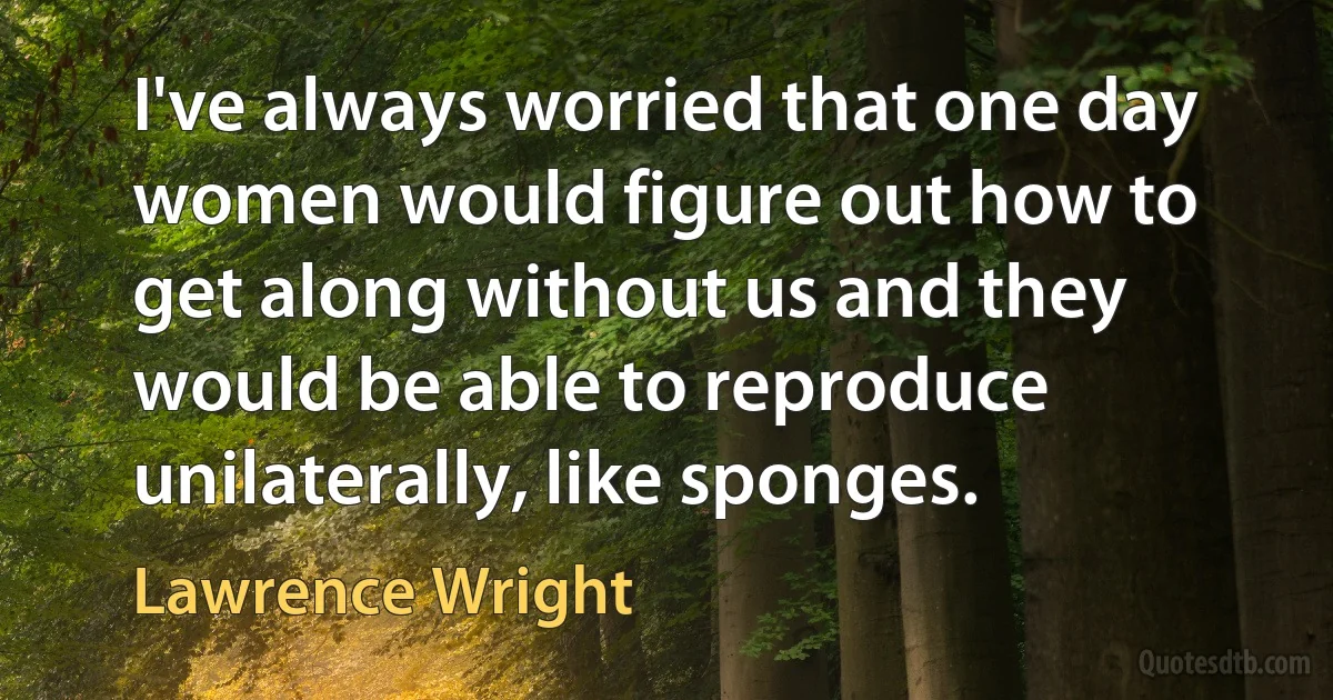 I've always worried that one day women would figure out how to get along without us and they would be able to reproduce unilaterally, like sponges. (Lawrence Wright)