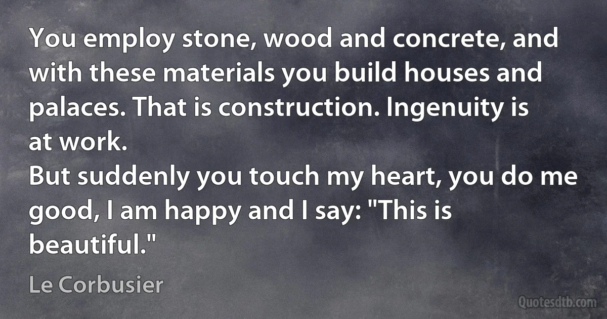 You employ stone, wood and concrete, and with these materials you build houses and palaces. That is construction. Ingenuity is at work.
But suddenly you touch my heart, you do me good, I am happy and I say: "This is beautiful." (Le Corbusier)