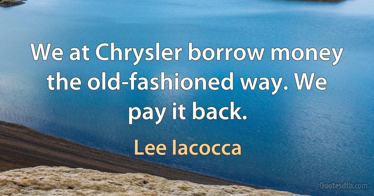 We at Chrysler borrow money the old-fashioned way. We pay it back. (Lee Iacocca)