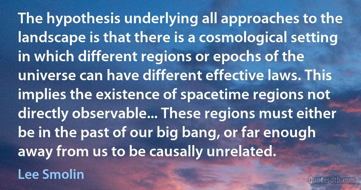 The hypothesis underlying all approaches to the landscape is that there is a cosmological setting in which different regions or epochs of the universe can have different effective laws. This implies the existence of spacetime regions not directly observable... These regions must either be in the past of our big bang, or far enough away from us to be causally unrelated. (Lee Smolin)