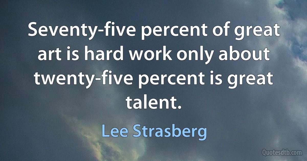 Seventy-five percent of great art is hard work only about twenty-five percent is great talent. (Lee Strasberg)