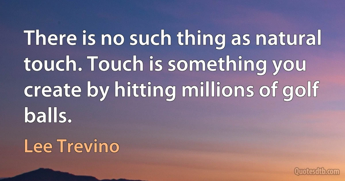 There is no such thing as natural touch. Touch is something you create by hitting millions of golf balls. (Lee Trevino)