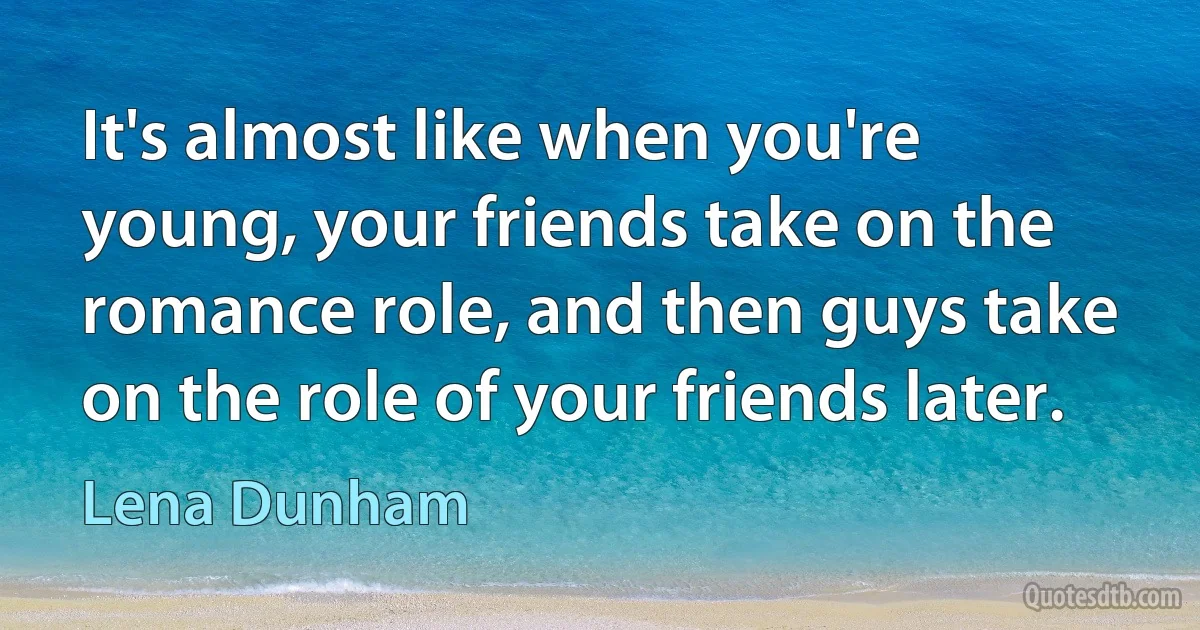 It's almost like when you're young, your friends take on the romance role, and then guys take on the role of your friends later. (Lena Dunham)