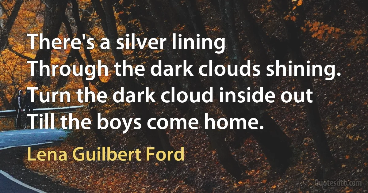 There's a silver lining
Through the dark clouds shining.
Turn the dark cloud inside out
Till the boys come home. (Lena Guilbert Ford)