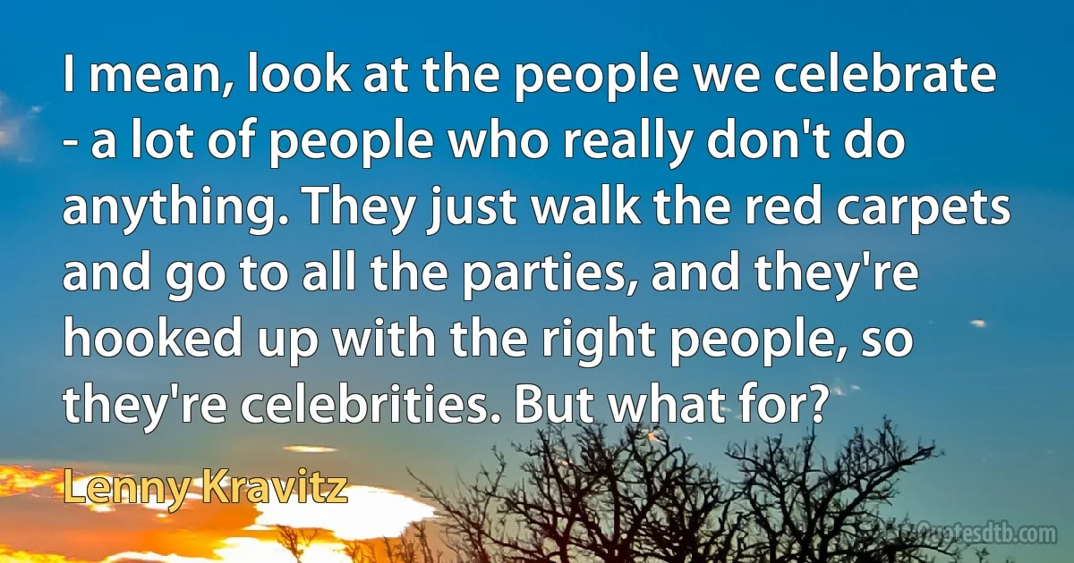 I mean, look at the people we celebrate - a lot of people who really don't do anything. They just walk the red carpets and go to all the parties, and they're hooked up with the right people, so they're celebrities. But what for? (Lenny Kravitz)