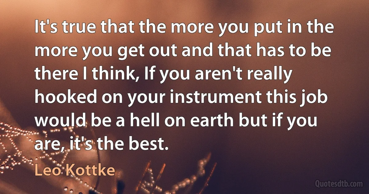 It's true that the more you put in the more you get out and that has to be there I think, If you aren't really hooked on your instrument this job would be a hell on earth but if you are, it's the best. (Leo Kottke)