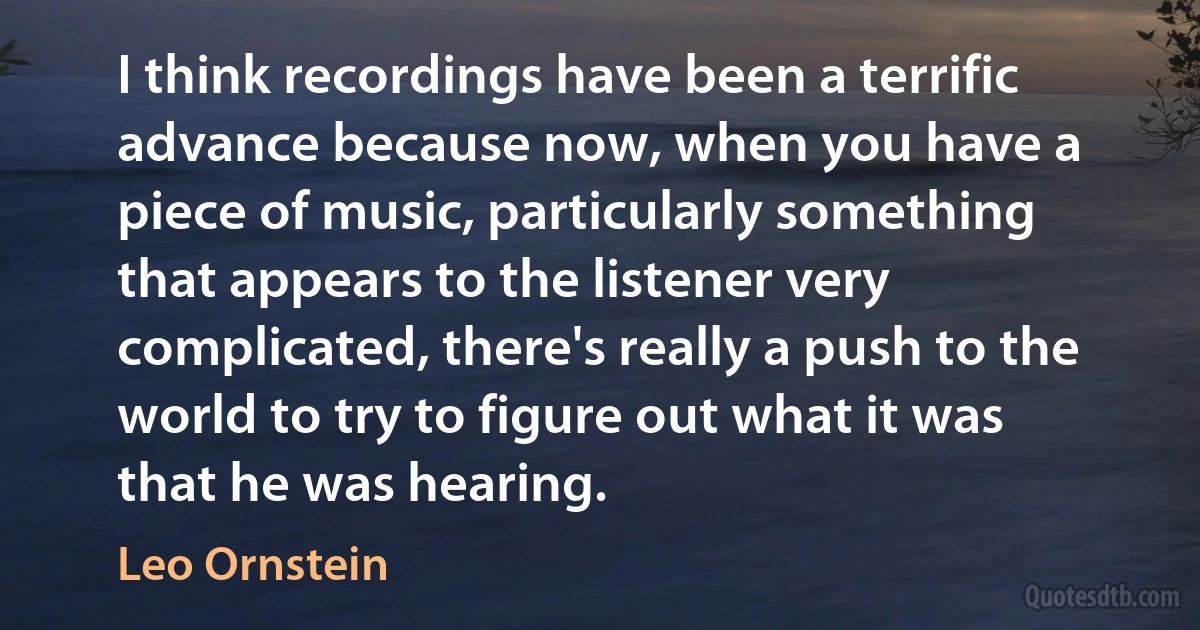 I think recordings have been a terrific advance because now, when you have a piece of music, particularly something that appears to the listener very complicated, there's really a push to the world to try to figure out what it was that he was hearing. (Leo Ornstein)