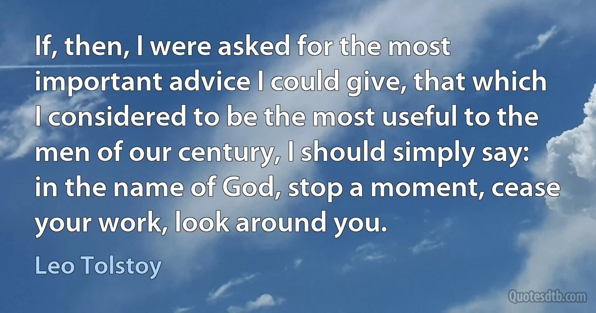 If, then, I were asked for the most important advice I could give, that which I considered to be the most useful to the men of our century, I should simply say: in the name of God, stop a moment, cease your work, look around you. (Leo Tolstoy)