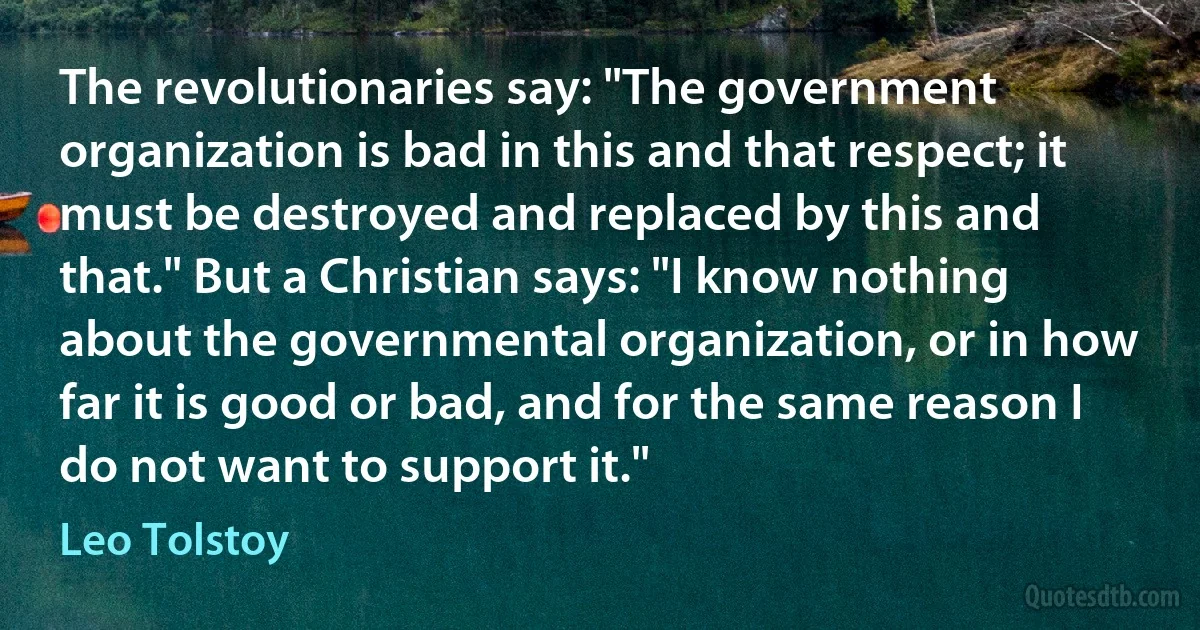 The revolutionaries say: "The government organization is bad in this and that respect; it must be destroyed and replaced by this and that." But a Christian says: "I know nothing about the governmental organization, or in how far it is good or bad, and for the same reason I do not want to support it." (Leo Tolstoy)