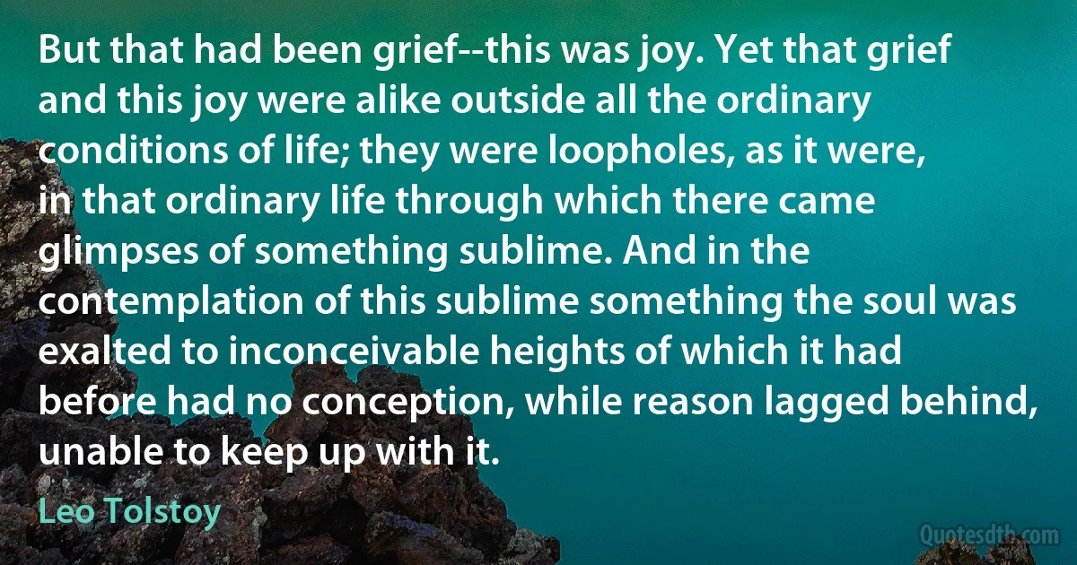 But that had been grief--this was joy. Yet that grief and this joy were alike outside all the ordinary conditions of life; they were loopholes, as it were, in that ordinary life through which there came glimpses of something sublime. And in the contemplation of this sublime something the soul was exalted to inconceivable heights of which it had before had no conception, while reason lagged behind, unable to keep up with it. (Leo Tolstoy)