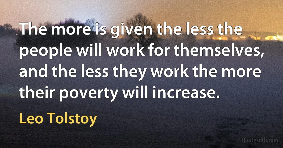 The more is given the less the people will work for themselves, and the less they work the more their poverty will increase. (Leo Tolstoy)