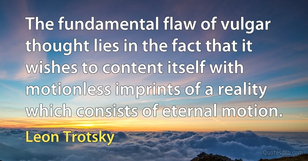 The fundamental flaw of vulgar thought lies in the fact that it wishes to content itself with motionless imprints of a reality which consists of eternal motion. (Leon Trotsky)