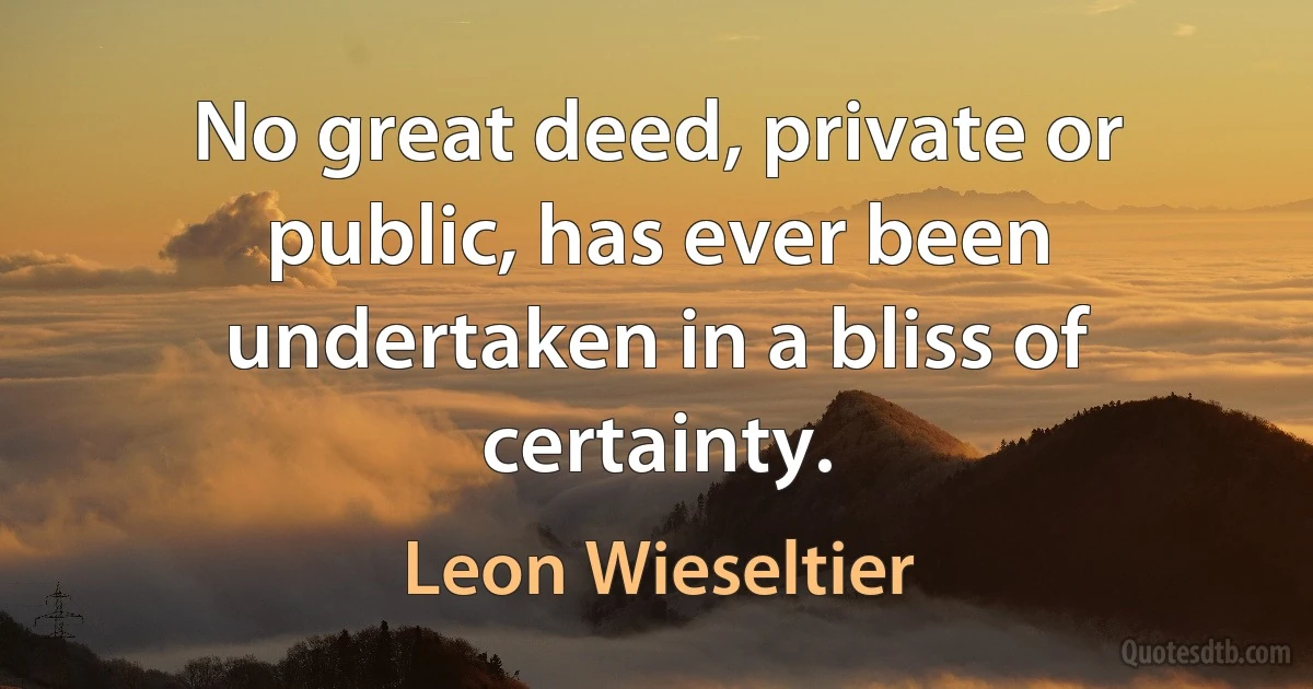 No great deed, private or public, has ever been undertaken in a bliss of certainty. (Leon Wieseltier)