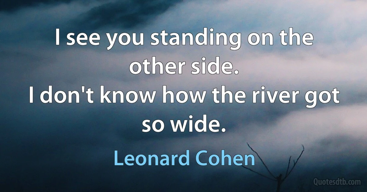 I see you standing on the other side.
I don't know how the river got so wide. (Leonard Cohen)