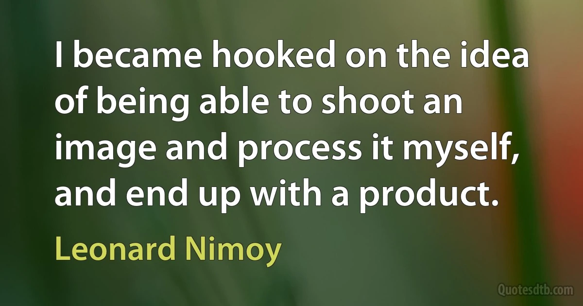 I became hooked on the idea of being able to shoot an image and process it myself, and end up with a product. (Leonard Nimoy)