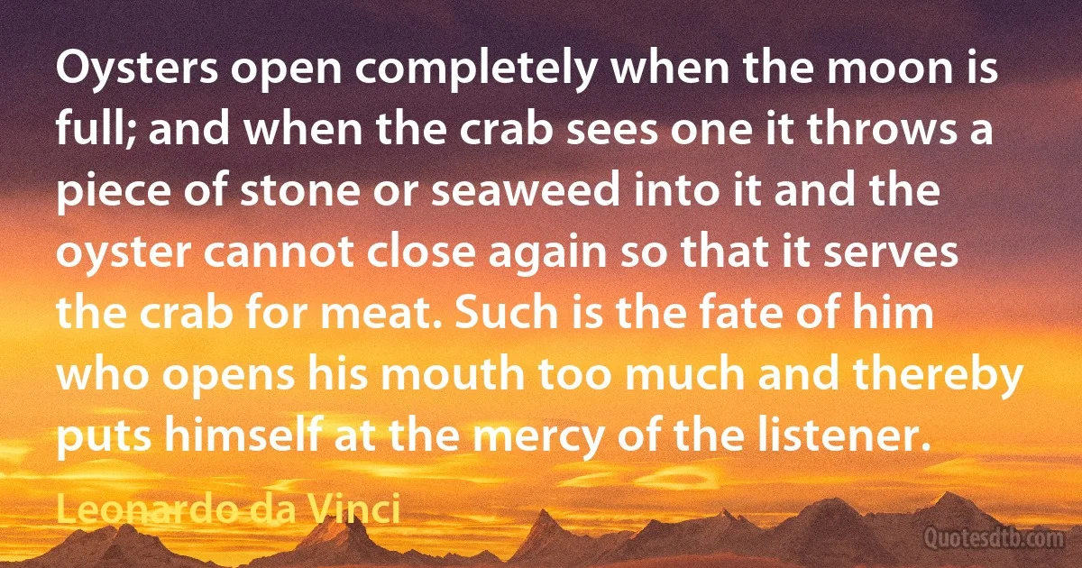 Oysters open completely when the moon is full; and when the crab sees one it throws a piece of stone or seaweed into it and the oyster cannot close again so that it serves the crab for meat. Such is the fate of him who opens his mouth too much and thereby puts himself at the mercy of the listener. (Leonardo da Vinci)