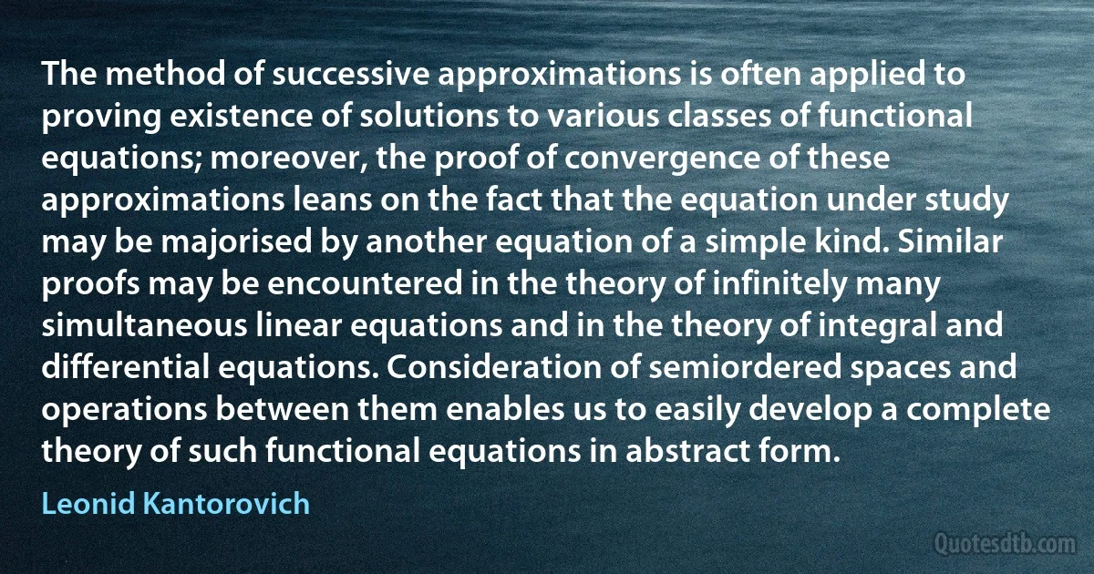 The method of successive approximations is often applied to proving existence of solutions to various classes of functional equations; moreover, the proof of convergence of these approximations leans on the fact that the equation under study may be majorised by another equation of a simple kind. Similar proofs may be encountered in the theory of infinitely many simultaneous linear equations and in the theory of integral and differential equations. Consideration of semiordered spaces and operations between them enables us to easily develop a complete theory of such functional equations in abstract form. (Leonid Kantorovich)