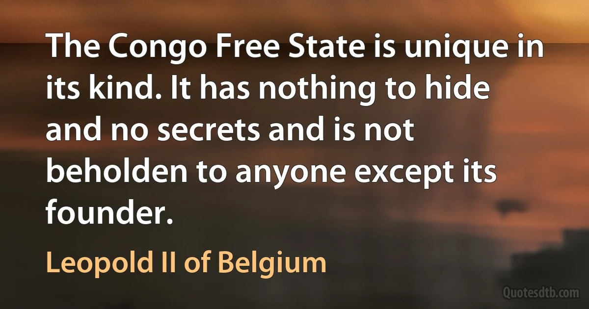 The Congo Free State is unique in its kind. It has nothing to hide and no secrets and is not beholden to anyone except its founder. (Leopold II of Belgium)