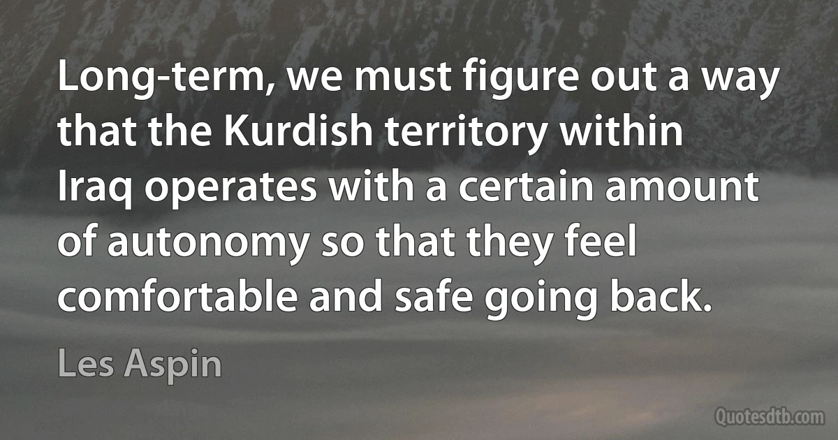 Long-term, we must figure out a way that the Kurdish territory within Iraq operates with a certain amount of autonomy so that they feel comfortable and safe going back. (Les Aspin)