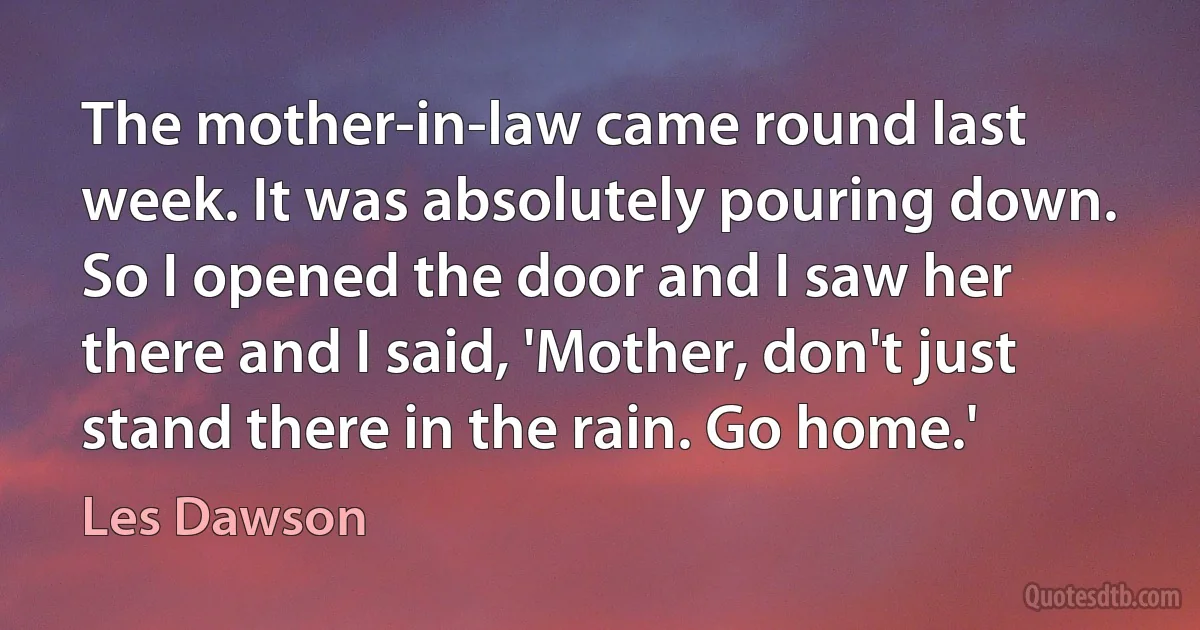 The mother-in-law came round last week. It was absolutely pouring down. So I opened the door and I saw her there and I said, 'Mother, don't just stand there in the rain. Go home.' (Les Dawson)