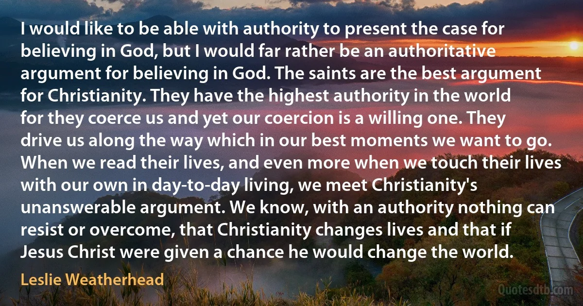 I would like to be able with authority to present the case for believing in God, but I would far rather be an authoritative argument for believing in God. The saints are the best argument for Christianity. They have the highest authority in the world for they coerce us and yet our coercion is a willing one. They drive us along the way which in our best moments we want to go. When we read their lives, and even more when we touch their lives with our own in day-to-day living, we meet Christianity's unanswerable argument. We know, with an authority nothing can resist or overcome, that Christianity changes lives and that if Jesus Christ were given a chance he would change the world. (Leslie Weatherhead)