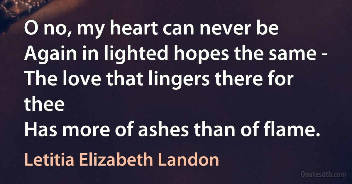 O no, my heart can never be
Again in lighted hopes the same -
The love that lingers there for thee
Has more of ashes than of flame. (Letitia Elizabeth Landon)