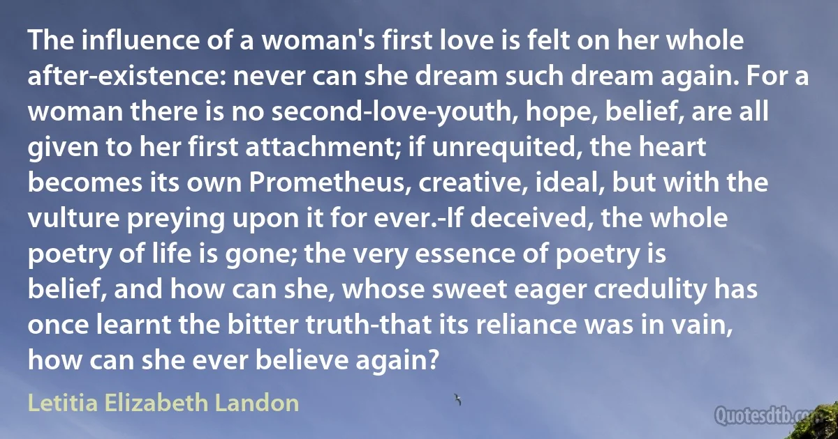 The influence of a woman's first love is felt on her whole after-existence: never can she dream such dream again. For a woman there is no second-love-youth, hope, belief, are all given to her first attachment; if unrequited, the heart becomes its own Prometheus, creative, ideal, but with the vulture preying upon it for ever.-If deceived, the whole poetry of life is gone; the very essence of poetry is belief, and how can she, whose sweet eager credulity has once learnt the bitter truth-that its reliance was in vain, how can she ever believe again? (Letitia Elizabeth Landon)