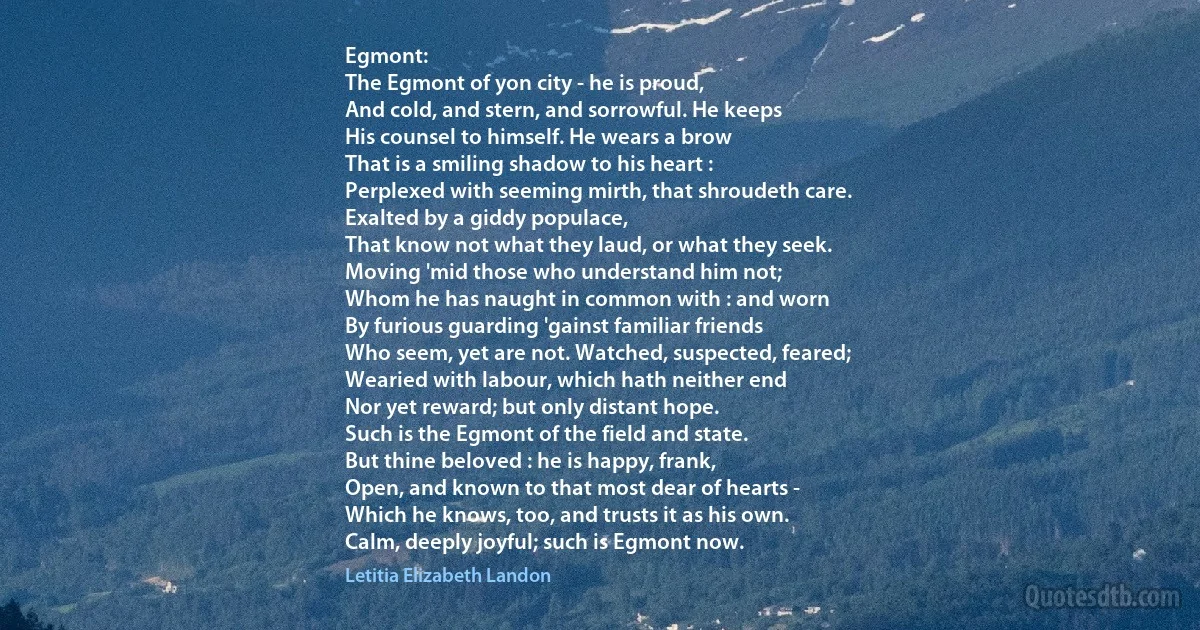 Egmont:
The Egmont of yon city - he is proud,
And cold, and stern, and sorrowful. He keeps
His counsel to himself. He wears a brow
That is a smiling shadow to his heart :
Perplexed with seeming mirth, that shroudeth care.
Exalted by a giddy populace,
That know not what they laud, or what they seek.
Moving 'mid those who understand him not;
Whom he has naught in common with : and worn
By furious guarding 'gainst familiar friends
Who seem, yet are not. Watched, suspected, feared;
Wearied with labour, which hath neither end
Nor yet reward; but only distant hope.
Such is the Egmont of the field and state.
But thine beloved : he is happy, frank,
Open, and known to that most dear of hearts -
Which he knows, too, and trusts it as his own.
Calm, deeply joyful; such is Egmont now. (Letitia Elizabeth Landon)