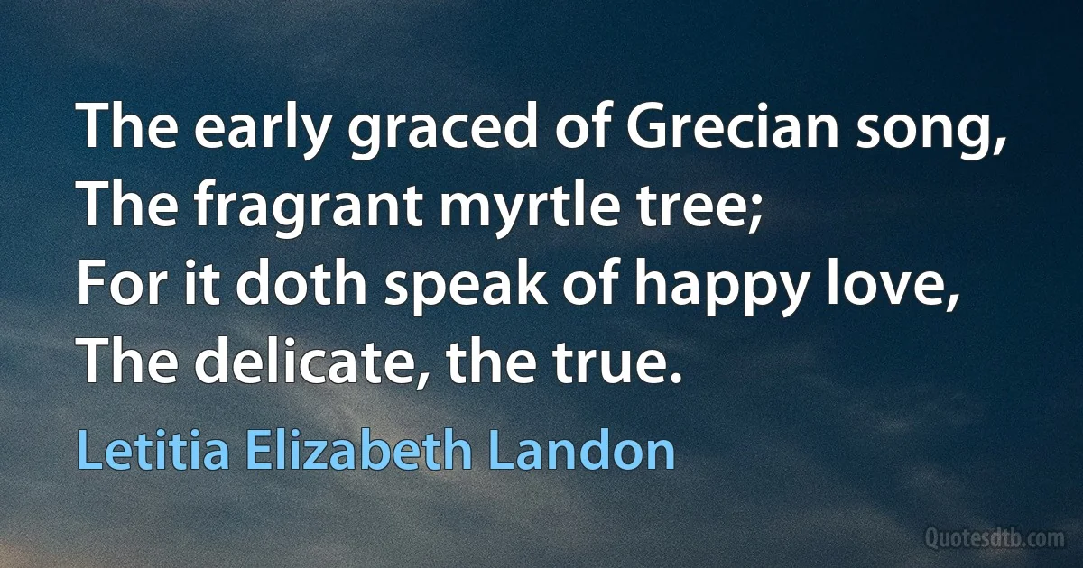 The early graced of Grecian song,
The fragrant myrtle tree;
For it doth speak of happy love,
The delicate, the true. (Letitia Elizabeth Landon)