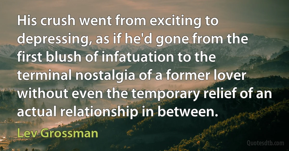 His crush went from exciting to depressing, as if he'd gone from the first blush of infatuation to the terminal nostalgia of a former lover without even the temporary relief of an actual relationship in between. (Lev Grossman)