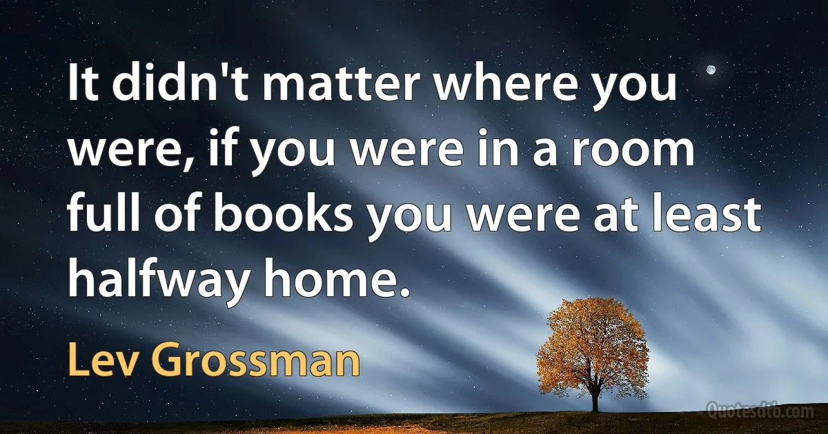 It didn't matter where you were, if you were in a room full of books you were at least halfway home. (Lev Grossman)