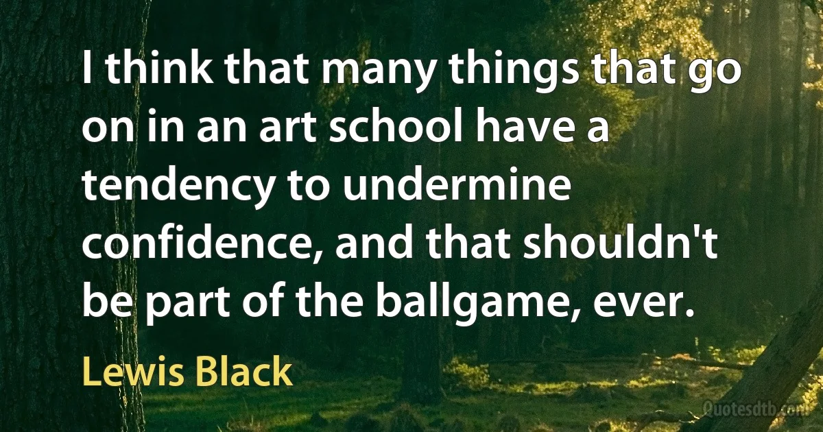 I think that many things that go on in an art school have a tendency to undermine confidence, and that shouldn't be part of the ballgame, ever. (Lewis Black)