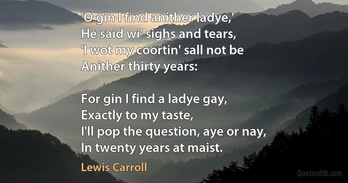 'O gin I find anither ladye,'
He said wi' sighs and tears,
'I wot my coortin' sall not be
Anither thirty years:

For gin I find a ladye gay,
Exactly to my taste,
I'll pop the question, aye or nay,
In twenty years at maist. (Lewis Carroll)