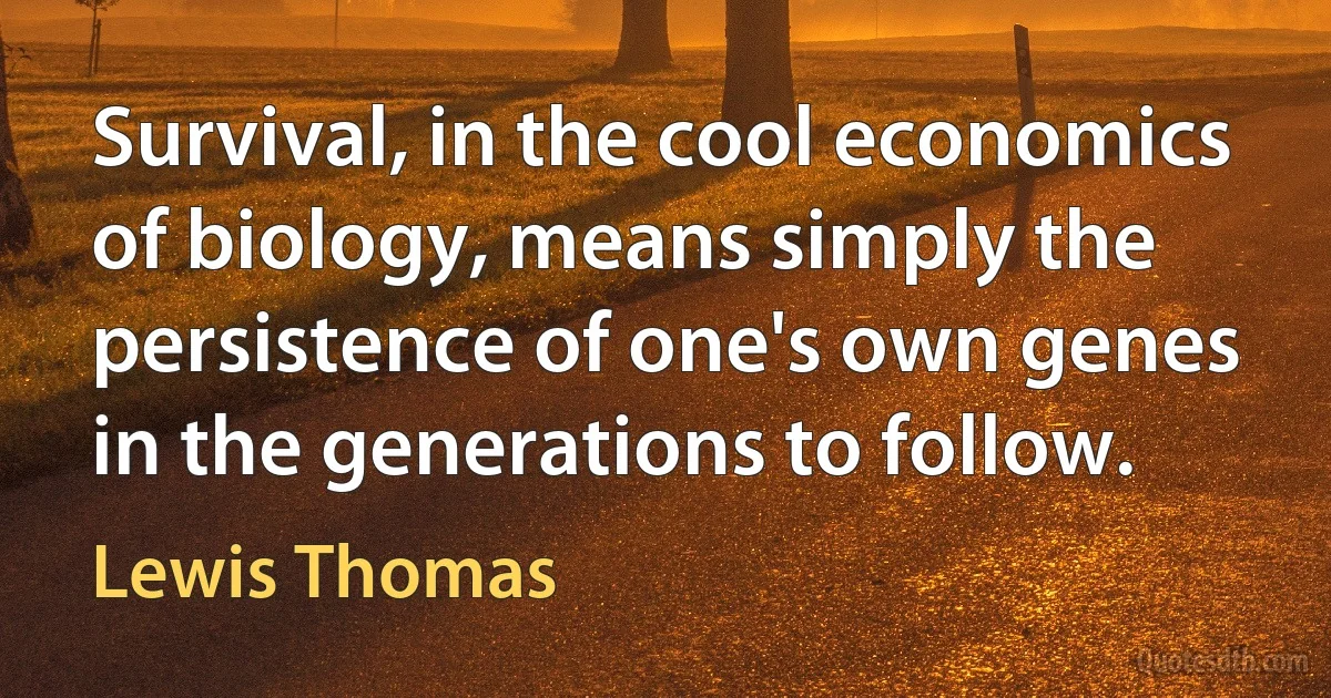 Survival, in the cool economics of biology, means simply the persistence of one's own genes in the generations to follow. (Lewis Thomas)