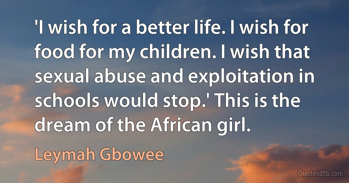 'I wish for a better life. I wish for food for my children. I wish that sexual abuse and exploitation in schools would stop.' This is the dream of the African girl. (Leymah Gbowee)