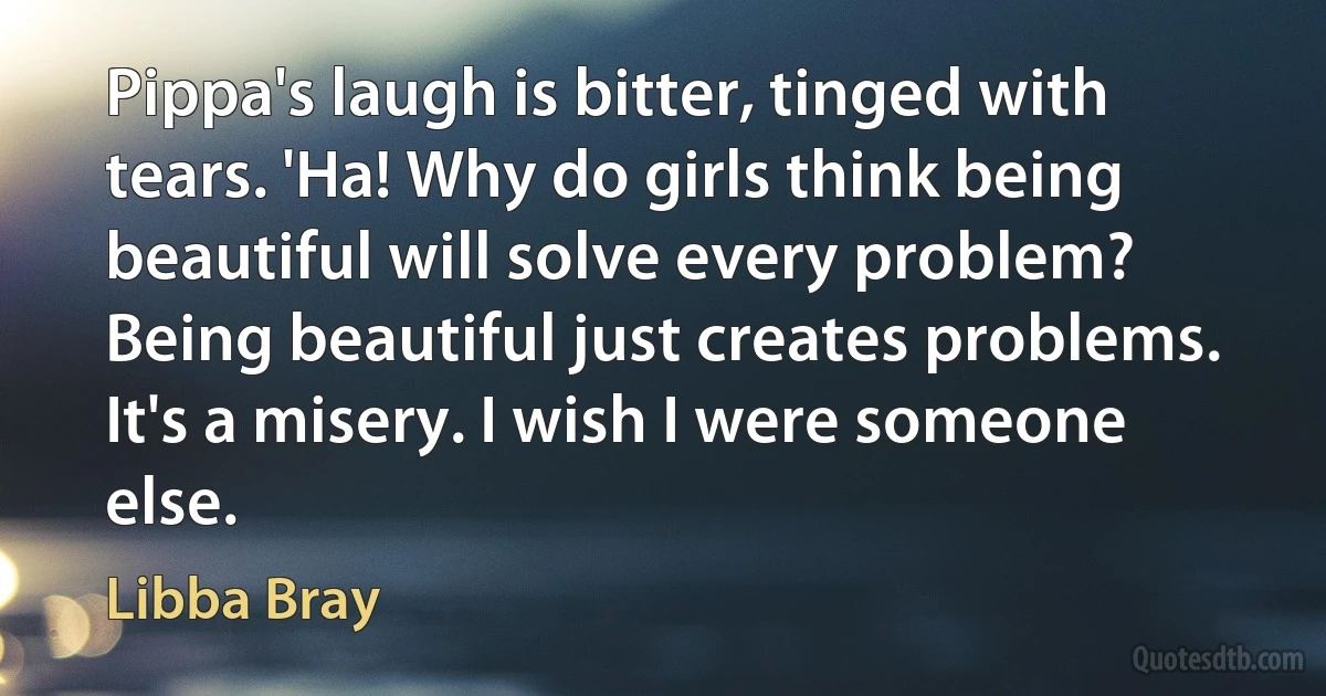 Pippa's laugh is bitter, tinged with tears. 'Ha! Why do girls think being beautiful will solve every problem? Being beautiful just creates problems. It's a misery. I wish I were someone else. (Libba Bray)