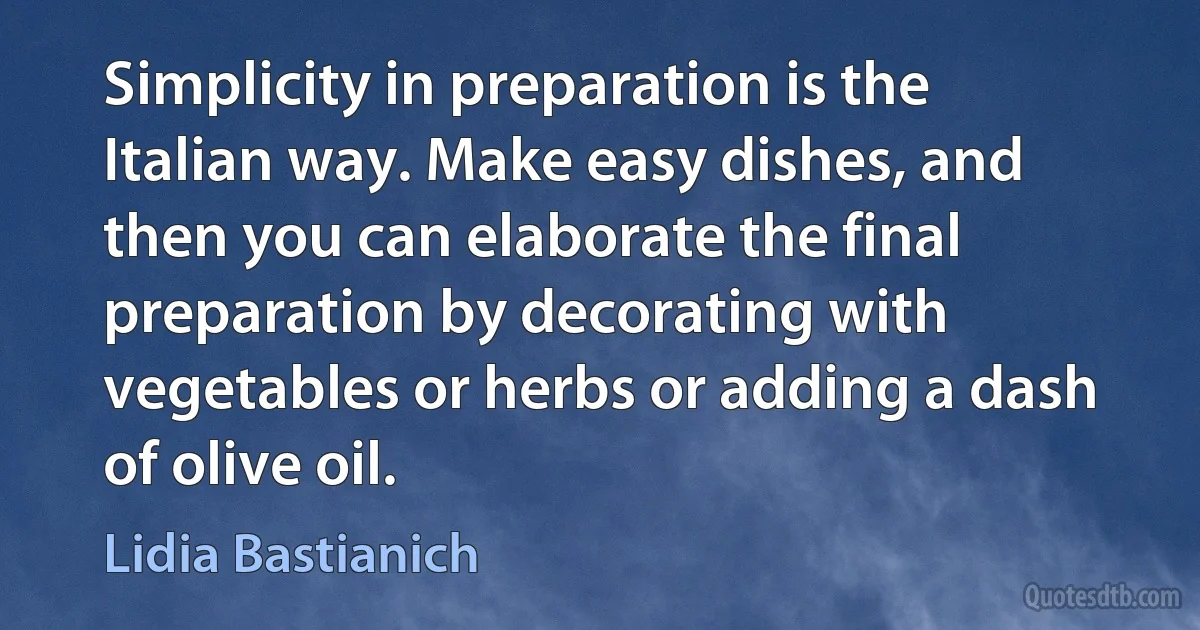 Simplicity in preparation is the Italian way. Make easy dishes, and then you can elaborate the final preparation by decorating with vegetables or herbs or adding a dash of olive oil. (Lidia Bastianich)