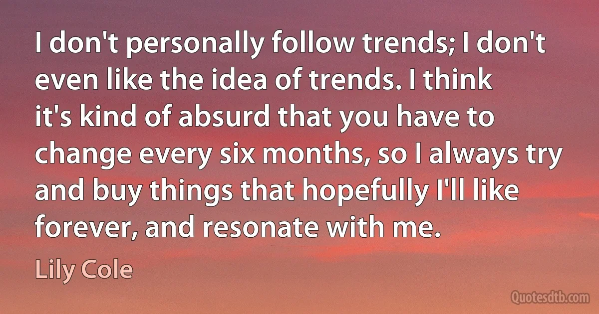 I don't personally follow trends; I don't even like the idea of trends. I think it's kind of absurd that you have to change every six months, so I always try and buy things that hopefully I'll like forever, and resonate with me. (Lily Cole)