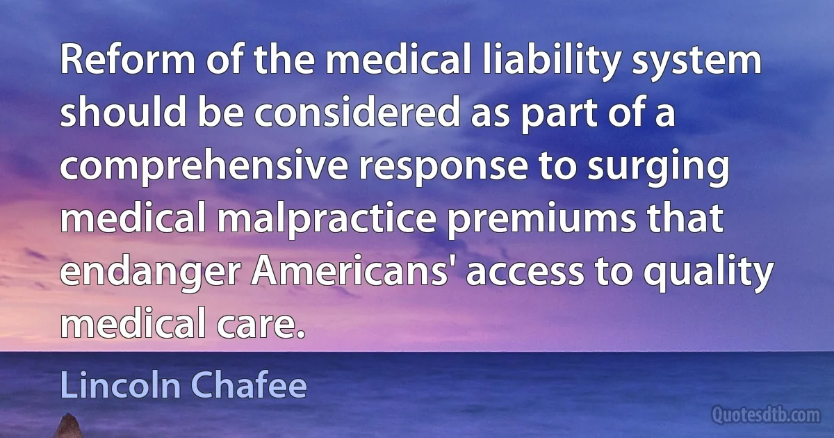 Reform of the medical liability system should be considered as part of a comprehensive response to surging medical malpractice premiums that endanger Americans' access to quality medical care. (Lincoln Chafee)