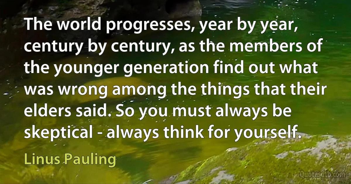 The world progresses, year by year, century by century, as the members of the younger generation find out what was wrong among the things that their elders said. So you must always be skeptical - always think for yourself. (Linus Pauling)