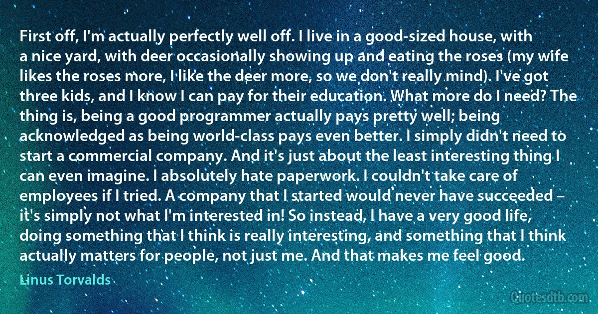 First off, I'm actually perfectly well off. I live in a good-sized house, with a nice yard, with deer occasionally showing up and eating the roses (my wife likes the roses more, I like the deer more, so we don't really mind). I've got three kids, and I know I can pay for their education. What more do I need? The thing is, being a good programmer actually pays pretty well; being acknowledged as being world-class pays even better. I simply didn't need to start a commercial company. And it's just about the least interesting thing I can even imagine. I absolutely hate paperwork. I couldn't take care of employees if I tried. A company that I started would never have succeeded – it's simply not what I'm interested in! So instead, I have a very good life, doing something that I think is really interesting, and something that I think actually matters for people, not just me. And that makes me feel good. (Linus Torvalds)